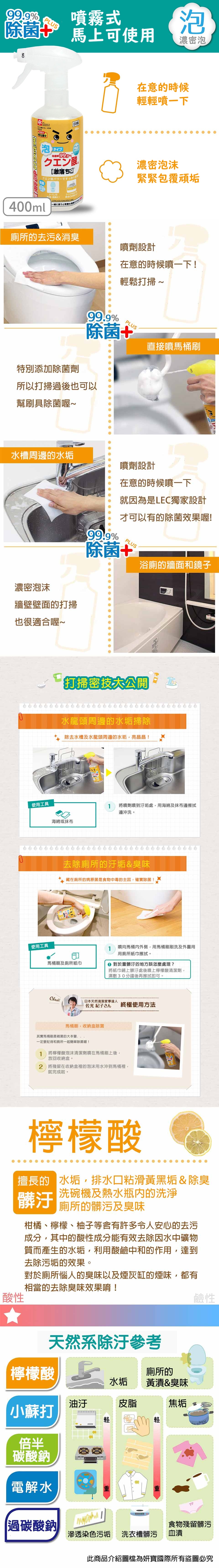 %噴霧式除菌上可使泡濃密泡日本製在意的時候輕輕噴一下泡タイプ 999%ナチュラルクエン酸トイレのシンクの排水口のCITRIC  FOAM SPRAY 400一緒に使うとな濃密泡沫緊緊包覆頑垢400ml廁所的去污&消臭噴劑設計在意的時候噴一下輕鬆打掃 ~特別添加除菌劑99.9%PLS除菌+所以打掃過後也可以幫刷具除菌喔~水槽周邊的水垢濃密泡沫牆壁壁面的打掃也很適合喔~使用工具使用工具直接噴馬桶刷噴劑設計在意的時候噴一下就因為是LEC獨家設計U才可以有的除菌效果喔!99.9%除菌+PLUS浴廁的牆面和鏡子打掃密技大公開水龍頭周邊的水垢掃除除去水槽及水龍頭周邊的水垢亮晶晶!海綿或抹布1將噴劑噴到汙垢處,用海綿及抹布邊擦拭邊沖洗。去除廁所的汙垢&臭味藏在廁所的病原菌是食物中毒的主因,確實除菌!1噴向馬桶外側,用馬桶刷刷洗及用用廁所紙巾擦拭。馬桶刷及廁所紙巾 對於重髒汙的地方該怎麼處理?將紙巾鋪上髒汙處後噴上檸檬酸清潔劑,濕敷30分鐘後再擦拭即可。Check!日本天然清潔家事達人佐光 紀子さん 終極使用方法馬桶刷,收納盒除菌其實馬桶刷是雜菌的一定要記得和廁所一起簡單除菌喔!將檸檬酸泡沫清潔劑噴在馬桶刷上後,1放回收納盒。2 將殘留在收納盒裡的泡沫用水沖到馬桶裡,就完成啦。檸檬酸擅長的 水垢,排水口粘滑黃黑垢&除臭洗碗機及熱水瓶内的洗淨髒汙廁所的髒污及臭味柑橘、檸檬、柚子等令人安心的去污成分,其中的酸性成分能有效去除因水中礦物質而產生的水垢,利用酸鹼中和的作用,達到去除污垢的效果。對於廁所惱人的臭味以及煙灰缸的煙味,都有相當的去除臭味效果唷!酸性天然參考檸檬酸馬廁所的水垢 黃漬&臭味油汙皮脂焦垢小蘇打倍半碳酸鈉電解水【過碳酸鈉鹼性滲透染色污垢 洗衣槽髒污食物殘留髒污血漬此商品介紹圖檔為妍寶國際所有盜圖必究